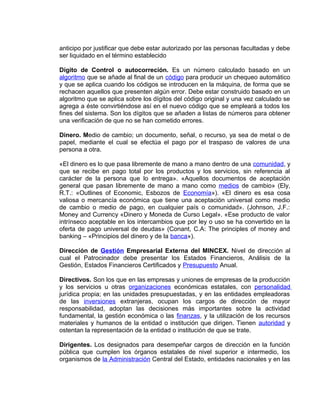 anticipo por justificar que debe estar autorizado por las personas facultadas y debe
ser liquidado en el término establecido
Dígito de Control o autocorreción. Es un número calculado basado en un
algoritmo que se añade al final de un código para producir un chequeo automático
y que se aplica cuando los códigos se introducen en la máquina, de forma que se
rechacen aquellos que presenten algún error. Debe estar construido basado en un
algoritmo que se aplica sobre los dígitos del código original y una vez calculado se
agrega a éste convirtiéndose así en el nuevo código que se empleará a todos los
fines del sistema. Son los dígitos que se añaden a listas de números para obtener
una verificación de que no se han cometido errores.
Dinero. Medio de cambio; un documento, señal, o recurso, ya sea de metal o de
papel, mediante el cual se efectúa el pago por el traspaso de valores de una
persona a otra.
«El dinero es lo que pasa libremente de mano a mano dentro de una comunidad, y
que se recibe en pago total por los productos y los servicios, sin referencia al
carácter de la persona que lo entrega». «Aquellos documentos de aceptación
general que pasan libremente de mano a mano como medios de cambio» (Ely,
R.T.: «Outlines of Economic, Esbozos de Economía»). «El dinero es esa cosa
valiosa o mercancía económica que tiene una aceptación universal como medio
de cambio o medio de pago, en cualquier país o comunidad». (Johnson, J.F.:
Money and Currency «Dinero y Moneda de Curso Legal». «Ese producto de valor
intrínseco aceptable en los intercambios que por ley o uso se ha convertido en la
oferta de pago universal de deudas» (Conant, C.A: The principles of money and
banking – «Principios del dinero y de la banca»).
Dirección de Gestión Empresarial Externa del MINCEX. Nivel de dirección al
cual el Patrocinador debe presentar los Estados Financieros, Análisis de la
Gestión, Estados Financieros Certificados y Presupuesto Anual.
Directivos. Son los que en las empresas y uniones de empresas de la producción
y los servicios u otras organizaciones económicas estatales, con personalidad
jurídica propia; en las unidades presupuestadas, y en las entidades empleadoras
de las inversiones extranjeras, ocupan los cargos de dirección de mayor
responsabilidad, adoptan las decisiones más importantes sobre la actividad
fundamental, la gestión económica o las finanzas, y la utilización de los recursos
materiales y humanos de la entidad o institución que dirigen. Tienen autoridad y
ostentan la representación de la entidad o institución de que se trate.
Dirigentes. Los designados para desempeñar cargos de dirección en la función
pública que cumplen los órganos estatales de nivel superior e intermedio, los
organismos de la Administración Central del Estado, entidades nacionales y en las
 