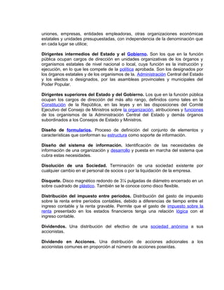 uniones, empresas, entidades empleadoras, otras organizaciones económicas
estatales y unidades presupuestadas, con independencia de la denominación que
en cada lugar se utilice;
Dirigentes intermedios del Estado y el Gobierno. Son los que en la función
pública ocupan cargos de dirección en unidades organizativas de los órganos y
organismos estatales de nivel nacional o local, cuya función es la instrucción y
ejecución, en lo que les compete de la política aprobada. Son los designados por
los órganos estatales y de los organismos de la. Administración Central del Estado
y los electos o designados, por las asambleas provinciales y municipales del
Poder Popular.
Dirigentes superiores del Estado y del Gobierno. Los que en la función pública
ocupan los cargos de dirección del más alto rango, definidos como tales en la
Constitución de la República, en las leyes y en las disposiciones del Comité
Ejecutivo del Consejo de Ministros sobre la organización, atribuciones y funciones
de los organismos de la Administración Central del Estado y demás órganos
subordinados a los Consejos de Estado y Ministros.
Diseño de formularios. Proceso de definición del conjunto de elementos y
características que conforman su estructura como soporte de información.
Diseño del sistema de información. Identificación de las necesidades de
información de una organización y desarrollo y puesta en marcha del sistema que
cubra estas necesidades.
Disolución de una Sociedad. Terminación de una sociedad existente por
cualquier cambio en el personal de socios o por la liquidación de la empresa.
Disquete. Disco magnético redondo de 3¼ pulgadas de diámetro encerrado en un
sobre cuadrado de plástico. También se le conoce como disco flexible.
Distribución del impuesto entre períodos. Distribución del gasto de impuesto
sobre la renta entre períodos contables, debido a diferencias de tiempo entre el
ingreso contable y la renta gravable. Permite que el gasto de impuesto sobre la
renta presentado en los estados financieros tenga una relación lógica con el
ingreso contable.
Dividendos. Una distribución del efectivo de una sociedad anónima a sus
accionistas.
Dividendo en Acciones. Una distribución de acciones adicionales a los
accionistas comunes en proporción al número de acciones poseídas.
 