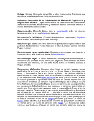 Divisas. Moneda libremente convertible u otros instrumentos financieros que
permiten a un país pagar lo que debe a sus acreedores.
Divisiones funcionales de los Subsistemas del Manual de Organización y
Regulaciones Internas. Organización interna de cada uno de los subsistemas,
atendiendo al universo de actividades y tareas que abarca, con vistas a facilitar el
acceso a la información disponible.
Documentación. Elemento básico para la comunicación entre los diversos
factores que intervienen en el diseño de sistemas
Documentación del Sistema. Conjunto de documentos, anotaciones, diagramas
que el analista de sistemas produce en su trabajo
Documento por cobrar. Un activo demostrado por la promesa por escrito de otra
parte que da el derecho de recibir efectivo en el futuro (Letras de Cambio emitida o
Pagaré recibido)
Documento por pagar a corto plazo. Un documento por pagar que vence en el
transcurso de un año, una forma normal de financiamiento.
Documento por pagar. Un pasivo demostrado, una obligación evidenciada por la
emisión de una promesa escrita formal para pagar una cierta cantidad de dinero,
usualmente con intereses, en una fecha futura (Letras de Cambio aceptada o
Pagaré emitido).
Documentos falsificados. Cheques, giros, letras de cambio, pagarés, bonos,
certificados de acciones y papel moneda con firmas falsas o denominaciones
falsas, o instrumentos falsos con firmas legítimas. Las pérdidas debidas a
certificados de acciones y bonos falsificados han sido considerables en el pasado,
y una de las funciones de la Bolsa de Valores es evitar que esto ocurra. La Bolsa
de Valores garantiza la legitimidad cierta de todos los valores inscritos con que
negocian sus miembros. Un banco es responsable del pago de un cheque con una
firma falsificada. El banco está obligado a conocer las firmas de sus depositantes;
por consiguiente, todos los cheques que pasan por el banco son examinados, en
cuanto a su firma, por el cajero pagador o por el responsable de firmas antes de
que sean pagados. Sin embargo, el banco no es responsable ante el depositante
por el pago de un cheque falsificado o alterado a menos que el depositante
notifique al banco que el cheque estaba falsificado o alterado dentro de un año
después de devuelto el comprobante de dicho pago. Como quiera que el pago de
un cheque falsificado es uno de los riesgos principales que afronta un banco, los
bancos deben advertir a sus depositantes con el fin de que protejan sus cheques
en blanco como un medio de combatir este riesgo. Los depositantes deben
mantener sus libretas de cheques en blanco bajo control y poder dar cuenta de
 