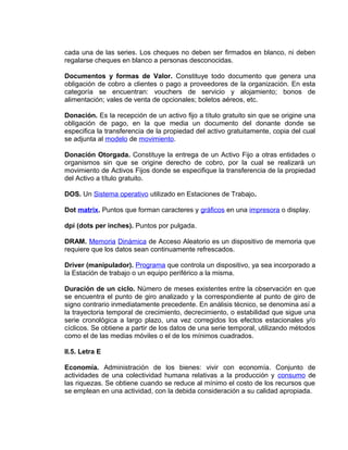 cada una de las series. Los cheques no deben ser firmados en blanco, ni deben
regalarse cheques en blanco a personas desconocidas.
Documentos y formas de Valor. Constituye todo documento que genera una
obligación de cobro a clientes o pago a proveedores de la organización. En esta
categoría se encuentran: vouchers de servicio y alojamiento; bonos de
alimentación; vales de venta de opcionales; boletos aéreos, etc.
Donación. Es la recepción de un activo fijo a título gratuito sin que se origine una
obligación de pago, en la que media un documento del donante donde se
especifica la transferencia de la propiedad del activo gratuitamente, copia del cual
se adjunta al modelo de movimiento.
Donación Otorgada. Constituye la entrega de un Activo Fijo a otras entidades o
organismos sin que se origine derecho de cobro, por la cual se realizará un
movimiento de Activos Fijos donde se especifique la transferencia de la propiedad
del Activo a título gratuito.
DOS. Un Sistema operativo utilizado en Estaciones de Trabajo.
Dot matrix. Puntos que forman caracteres y gráficos en una impresora o display.
dpi (dots per inches). Puntos por pulgada.
DRAM. Memoria Dinámica de Acceso Aleatorio es un dispositivo de memoria que
requiere que los datos sean continuamente refrescados.
Driver (manipulador). Programa que controla un dispositivo, ya sea incorporado a
la Estación de trabajo o un equipo periférico a la misma.
Duración de un ciclo. Número de meses existentes entre la observación en que
se encuentra el punto de giro analizado y la correspondiente al punto de giro de
signo contrario inmediatamente precedente. En análisis técnico, se denomina así a
la trayectoria temporal de crecimiento, decrecimiento, o estabilidad que sigue una
serie cronológica a largo plazo, una vez corregidos los efectos estacionales y/o
cíclicos. Se obtiene a partir de los datos de una serie temporal, utilizando métodos
como el de las medias móviles o el de los mínimos cuadrados.
II.5. Letra E
Economía. Administración de los bienes: vivir con economía. Conjunto de
actividades de una colectividad humana relativas a la producción y consumo de
las riquezas. Se obtiene cuando se reduce al mínimo el costo de los recursos que
se emplean en una actividad, con la debida consideración a su calidad apropiada.
 