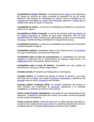 Contabilidad de Costo Corriente. La valuación de los activos y las mediciones
de ingreso en términos de costos corrientes de reposición en vez de costos
históricos. Este enfoque de contabilidad de inflación indica la habilidad de una
empresa para reemplazar su capital físico (inventario específico y activos fijos) a
medida como éstos se venden o consumen.
Contabilidad de costos. La rama de la contabilidad que determina y controla los
costos de un negocio.
Contabilidad de Dólar Constante. La técnica de expresar todos los valores de
los estados financieros en dólares de igual poder adquisitivo. Esto se logra
restableciendo los costos históricos por subsecuentes cambios en el nivel general
de precios. También llamada contabilidad de nivel general de precios.
Contabilidad financiera. La rama de la contabilidad que proporciona información
a personas ajenas al negocio.
Contabilidad material. Contabilidad relativa a las materias primas, los productos
en curso de elaboración y los productos elaborados.
Contabilidad sobre la base de acumulaciones. La contabilidad que reconoce
(registra) la repercusión de un acontecimiento de negocios según ocurre, con
independencia de si la operación afectó el efectivo.
Contabilidad sobre la base de efectivo. Contabilidad que sólo registra las
operaciones en las que se recibe o paga efectivo.
Contador privado. El contador que trabaja para un solo negocio.
Contador público. El contador que atiende al público en general y que cobra
honorarios por su trabajo, que incluye la auditoría, la planeación y preparación del
impuesto sobre la renta y consultoría administrativa.
Contador público certificado (CPA). Un contador profesional que obtiene su
título mediante una combinación de educación, experiencia y un resultado
aceptable en un examen por escrito a nivel nacional.
Contra cuenta (Cuentas reguladoras). Una cuenta con dos características que la
distinguen: 1)-siempre la acompaña otra cuenta, 2)-su saldo normal es el opuesto
al de la cuenta acompañante.
Contra cuenta de Activo. Cuenta de activo con un saldo acreedor que deduce o
compensa una cuenta de activo para producir la valoración adecuada del activo en
el balance general. Por ejemplo Depreciación de Activos Fijos Tangibles.
 