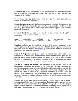 Economías de escala. Incremento en las ganancias de una empresa mediante
una reducción de los costes medios de producción debido a un aumento del
volumen de producción.
Economía de mercado. Sistema económico en el que los precios se regulan en
función de la oferta y la demanda.
Economía sumergida. Actividad económica que se mantiene al margen de las
normas legalmente establecidas para regular la producción o distribución de
bienes, y que incluye desde actividades relativamente legales hasta algunas
prohibidas o delictivas.
Ecuación Contable. Los activos son iguales a los pasivos más el capital o
patrimonio: ,
cuya presentación ampliada se corresponde con:
.
Efectivo. Cualquier tipo de moneda proveniente de la venta o prestación de un
servicio por parte de cualquiera de las entidades de la organización: billetes,
monedas, cheques, cheques de gerencia, y cualquier otro medio de intercambio
que un banco aceptará en depósito.
Efectos de Caja. Cheques, giros, pagarés o aceptaciones depositados en un
banco con el fin de que sean acreditados en cuenta inmediatamente, pero que no
obstante, están sujetos a la cancelación del crédito en el caso de que no fueren
pagados oportunamente. Los efectos depositados en la ventanilla del cajero
recibidor (con exclusión del dinero), son efectos de caja
Efectos y Cuentas por Cobrar. Son derechos de la entidad, producto de
obligaciones contraídas por terceros por concepto de compras, prestación de
servicios, ventas de bienes, arrendamiento de inmuebles, concesión o licencias de
explotación de bienes de cualquier naturaleza o actividades análogas. También
incluye los pagos a cuenta o en exceso de impuestos y contribuciones. Se
generan en el momento en que se efectúan los hechos que los originan y se
cancelan, cuando se produce el cobro conforme a las cláusulas contractuales
acordadas.
Eficacia. Es el grado en que una actividad o programa alcanza sus objetivos,
metas y otros efectos que se había propuesto. Este aspecto tiene que ver con los
resultados del proceso de trabajo de la entidad, por lo que debe comprobarse que
la producción o el servicio se cumplimente con la cantidad y calidad esperadas; y
que sea socialmente útil el producto obtenido o el servicio prestado.
 