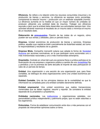 Eficiencia. Se refiere a la relación entre los recursos consumidos (insumos) y la
producción de bienes y servicios. La eficiencia se expresa como porcentaje,
comparando la relación insumo – producción con un estándar aceptable (norma).
La eficiencia aumenta en la medida en que un mayor número de unidades se
producen utilizando una cantidad dada de insumos. Trabajar con eficiencia
equivale a decir que la entidad debe desarrollar sus actividades siempre bien. Una
actividad eficiente maximiza el resultado de un insumo dado o minimiza el insumo
de un resultado dado.
Elaboración de presupuestos. Fijación de las metas de un negocio, cómo
pueden ser sus ventas y utilidades, para un periodo futuro.
Empresa. Unidad económica de producción de bienes y servicios. Empresa
pública, aquella cuyo capital es total o parcialmente de titularidad estatal, así como
la responsabilidad y resultados de su gestión.
Empresa Mixta. Compañía mercantil cubana que adopta la forma de Sociedad
Anónima por acciones nominativas, en la que participan como accionistas uno o
más inversionistas nacionales y uno o más inversionistas extranjeros.
Empréstito. Contrato en virtud del cual una persona física o jurídica participa en la
financiación de una empresa u organismo público a cambio de una rentabilidad fija
y periódica y con la promesa de serle devuelto el importe de esta participación al
cabo de un período de tiempo.
Entidad. Una organización o una sección de una organización que, para fines
contables, se distingue de otras organizaciones como una unidad económica por
separado.
Entidad Contable. Uno de los principios básicos de la contabilidad es que la
información es compilada para una entidad contable claramente definida.
Entidad empresarial. Una unidad económica que realiza transacciones
comerciales que se deben registrar, resumir y reportar. Se considera la entidad
separada de su propietario o propietarios.
Entidades nacionales. Las instituciones y organizaciones estatales, con
personalidad jurídica independiente y patrimonio propio, que no están adscritas a
los organismos;
Entrevistas. Forma de establecer comunicación entre dos o más personas con el
propósito de intercambiar opiniones sobre un tema.
 