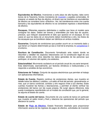 Equivalentes de Efectivo. Inversiones a corto plazo de alta liquidez, tales como
bonos de la Tesorería, fondos monetarios de inversión y papeles comerciales. Al
preparar un estado de flujo de efectivo, el dinero que se mantiene en equivalentes
de efectivo se considera como «Efectivo». Así, las transferencia entre una cuenta
bancaria y los equivalentes de efectivo no se consideran ingresos o desembolsos
de efectivo.
Escaques. Diferentes espacios delimitados o casillas que tiene el modelo para
consignar los datos. Deben ser breves y entendibles por todo tipo de usuario,
precisos, que indiquen exactamente el dato que aparece en el escaque. En los
casos en que los datos de un documento deban transferirse a otro, los títulos de
los escaques que se transfieren deben ser idénticos en ambos modelos
Escenarios. Conjunto de condiciones que pueden ocurrir en un momento dado y
que tienen un impacto determinado ya sea a nivel de la empresa, la competencia o
el entorno.
Escritura de Constitución. Documento formalizado ante notario donde se
describen y detallan los aspectos relacionados con la constitución legal de una
entidad, donde entre otros describe los datos generales de las personas que
participan, el volumen del capital y los estatutos.
Estacionalidad. Movimiento oscilatorio en el período anual de una serie temporal.
Esta determinada, esencialmente, por factores climáticos e institucionales y no
responde a variables de tipo económico.
Estaciones de Trabajo. Conjunto de equipos electrónicos que permiten el trabajo
con aplicaciones informáticas.
Estado de Cuenta. Registro continuo de anotaciones diarias, que muestra en
detalle todos los débitos y créditos, y el saldo al final del período, generalmente un
mes, que un banco comercial, corredor y otro negocio rinde a sus clientes. Estas
cuentas muestran las fechas y descripciones, y permiten al cliente verificar las
anotaciones del banco con las suyas propias. De surgir alguna diferencia, ésta
puede investigarse reportándola con el modelo de conciliación que, por lo general,
se adjunta al estado de cuenta.
Estado de cuenta del banco. Documento de una cuenta de banco en particular
que muestra el saldo inicial y final y relaciona las operaciones del periodo que
afectaron la cuenta.
Estado de Flujo de Efectivo. Estado financiero diseñado para proporcionar
información acerca de los ingresos de pagos de efectivo, actividades de inversión
 