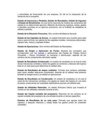 y actividades de financiación de una empresa. Es útil en la evaluación de la
solvencia de la compañía.
Estado de Ganancias y Pérdidas, Estado de Resultados, Estado de Ingresos
o Estado de Rendimiento. Es una forma resumida de mostrar las variaciones del
capital en un determinado ejercicio. Relación de todos los ingresos, costos, gastos
o pérdidas ocurridas en un ejercicio económico con la finalidad de establecer la
utilidad o pérdida.
Estado de la Situación Financiera. Otro nombre del Balance General.
Estado de los Capitales de Socios. Un estado financiero que muestra para cada
socio y para la firma, los valores de los capitales iniciales, inversiones adicionales,
ingreso neto, retiros y capitales finales.
Estado de Operaciones. Otro nombre del Estado de Resultados.
Estado de Origen y Aplicación de Fondo. Muestra los conceptos que
corresponden con las fuentes y aplicaciones del Capital de Trabajo (Activo
Circulante – Pasivo Circulante), su aumento o disminución, además de los
cambios de los componentes del citado capital.
Estado de Resultados Condensado. Un estado de resultados en el cual el costo
de las mercancías vendidas y todos los gastos se combinan y deducen del ingreso
total en un solo paso para determinar la utilidad neta.
Estado de Resultados de etapas múltiples. Formato que contiene subtotales
para hacer resaltar relaciones importantes. Además de la utilidad neta presenta
también el margen bruto y la utilidad en operaciones.
Estado de Resultados no Condensado. Un estado de resultados en el cual el
costo de las mercancías vendidas y los gastos se restan del ingreso en una serie
de pasos, produciendo así subtotales significativos previos a la utilidad neta.
Estado de Utilidades Retenidas. Un estado financiero básico que muestra el
cambio en las utilidades retenidas durante el año.
Estado del Capital contable del propietario. Resumen de los cambios en el
capital contable del propietario de una entidad durante un tiempo específico,
Estados de Resultados de un solo paso. Formato que agrupa todos los
ingresos y después relaciona y rebaja todos los gastos juntos sin presentar
subtotales.
 