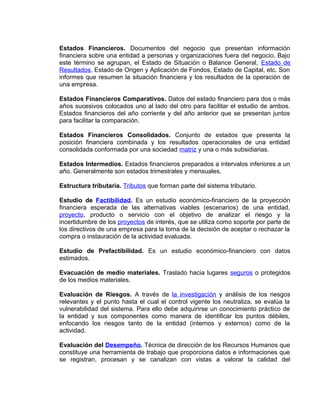 Estados Financieros. Documentos del negocio que presentan información
financiera sobre una entidad a personas y organizaciones fuera del negocio. Bajo
este término se agrupan, el Estado de Situación o Balance General, Estado de
Resultados, Estado de Origen y Aplicación de Fondos, Estado de Capital, etc. Son
informes que resumen la situación financiera y los resultados de la operación de
una empresa.
Estados Financieros Comparativos. Datos del estado financiero para dos o más
años sucesivos colocados uno al lado del otro para facilitar el estudio de ambos.
Estados financieros del año corriente y del año anterior que se presentan juntos
para facilitar la comparación.
Estados Financieros Consolidados. Conjunto de estados que presenta la
posición financiera combinada y los resultados operacionales de una entidad
consolidada conformada por una sociedad matriz y una o más subsidiarias.
Estados Intermedios. Estados financieros preparados a intervalos inferiores a un
año. Generalmente son estados trimestrales y mensuales.
Estructura tributaria. Tributos que forman parte del sistema tributario.
Estudio de Factibilidad. Es un estudio económico-financiero de la proyección
financiera esperada de las alternativas viables (escenarios) de una entidad,
proyecto, producto o servicio con el objetivo de analizar el riesgo y la
incertidumbre de los proyectos de interés, que se utiliza como soporte por parte de
los directivos de una empresa para la toma de la decisión de aceptar o rechazar la
compra o instauración de la actividad evaluada.
Estudio de Prefactibilidad. Es un estudio económico-financiero con datos
estimados.
Evacuación de medio materiales. Traslado hacia lugares seguros o protegidos
de los medios materiales.
Evaluación de Riesgos. A través de la investigación y análisis de los riesgos
relevantes y el punto hasta el cual el control vigente los neutraliza, se evalúa la
vulnerabilidad del sistema. Para ello debe adquirirse un conocimiento práctico de
la entidad y sus componentes como manera de identificar los puntos débiles,
enfocando los riesgos tanto de la entidad (internos y externos) como de la
actividad.
Evaluación del Desempeño. Técnica de dirección de los Recursos Humanos que
constituye una herramienta de trabajo que proporciona datos e informaciones que
se registran, procesan y se canalizan con vistas a valorar la calidad del
 