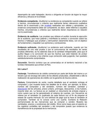 desempeño de cada trabajador, técnico o dirigente en función de lograr la mayor
eficiencia y eficacia en la entidad.
Evidencia competente. (Auditoría) La evidencia es competente cuando se refiere
a hechos, circunstancias o criterios que realmente tienen relevancia cualitativa
dentro de lo examinado y las pruebas realizadas son válidas y apropiadas. La
evidencia comprobatoria debe ser competente, es decir, debe referirse a aquellos
hechos, circunstancias o criterios que realmente tienen importancia en relación
con lo examinado.
Evidencia de auditoría. Las pruebas que obtiene el auditor durante la ejecución
de la auditoría, que hace patente y manifiesta la certeza o convicción sobre los
hechos o hallazgos que prueban y demuestran claramente éstos, con el objetivo
de fundamentar y respaldar sus opiniones y conclusiones.
Evidencia suficiente. (Auditoría) La evidencia será suficiente, cuando por los
resultados de una sola prueba o por la concurrencia de resultados de varias
pruebas diferentes, se ha obtenido ésta en la cantidad indispensable, para que el
auditor llegue a la convicción de que los hechos que está tratando de probar
dentro de un universo y los criterios cuya corrección está juzgando, han quedado
satisfactoriamente comprobados.
Excursión. Servicio turístico que se comercializa en el territorio nacional a los
turistas interesados que arriben al País.
II.6. Letra F
Factoraje. Transferencia de crédito comercial por parte del titular del mismo a un
tercero que se encarga del cobro de los efectos producidos, añadiéndole a ello la
realización de operaciones de crédito con la garantía de futuros cobros.
Factura. Comprobante de venta; cuenta detallada que el vendedor entrega al
comprador y que muestra todos los detalles de la venta, por ejemplo, la fecha,
nombre del comprador y del vendedor, número del vendedor, cantidad y
descripción de los artículos, precio unitario, prórrogas, descuentos, si los hubiere,
importe total, etc. La factura es en realidad un documento de entrada original y
como quiera que se ha generalizado el sistema de cuentas, con frecuencia se
retiene por el vendedor un duplicado de cada factura con el fin de preparar el
estado de cuenta mensual. Es una solicitud de pago que le hace el vendedor al
comprador. También se le conoce como una cuenta. Contiene la Relación
pormenorizada de las mercancías que se compran o venden. Muestra las
cantidades, precios y condiciones del crédito. Sirve como base para el asiento en
los registros contables del vendedor y del comprador puesto que evidencia la
transferencia de la propiedad de la mercancía.
 