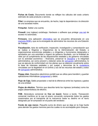 Fichas de Costo. Documento donde se reflejan los cálculos del costo unitario
estimado de cada producto o servicio.
Filial. La empresa que se encuentra, de hecho, bajo la dependencia o la dirección
de una sociedad madre.
Finiquitar. Saldar una cuenta.
Firewall. (voz inglesa) cortafuego. Hardware o software que protege una red de
acceso no autorizado.
Firmware. Una aplicación informática que se encuentra almacenada en una
memoria ROM y que es la encargada de administrar los recursos de una Estación
de Trabajo.
Fiscalización. Acto de verificación, inspección, investigación y comprobación que
se realiza a Órganos y Organismos de la Administración del Estado, a
organizaciones económicas estatales y a dirigentes y funcionarios designados o
aprobados por una autoridad u órgano de gobierno facultado, con la finalidad de
velar por el cumplimiento de las disposiciones estatales y de gobierno vinculadas
con la actividad económico – financiera, preservar la disciplina y la integridad
administrativa, así como prevenir y detectar actos de corrupción administrativa, lo
que se ejecuta de conformidad con los planes que se elaboren anualmente sobre
la base de intereses estatales y por quejas y denuncias de la ciudadanía
vinculadas con la ilegalidad en el control y uso de los recursos del estado y actos
de corrupción administrativa.
Floppy disk. Dispositivo electrónico portátil que se utiliza para transferir y guardar
aplicaciones informáticas (programas) y datos.
Flujo de Caja. Saldo proyectado o real de la diferencia entre los ingresos y gastos
de una entidad.
Flujos de efectivo. Término que describe tanto los ingresos (entradas) como los
pagos (desembolsos) de efectivo.
FOB. Abreviatura comercial de free on board, franco a bordo. Transacción
comercial marítima en la que el precio convenido comprende todos los gastos
ocasionados por el transporte de la mercancía hasta su destino en el navío
designado por el comprador en el puerto del vendedor.
Fondo de caja menor. Pequeña suma de dinero que se deja en la Caja fuerte
para atender los gastos menores para los cuales no es aconsejable girar cheques.
 