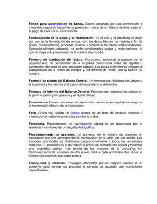 Fondo para amortización de bonos. Dinero separado por una corporación a
intervalos regulares (usualmente puesto en manos de un fideicomisario) usado en
el pago de bonos a su vencimiento.
Formalización de la queja y la reclamación. Es el acto y el resultado de dejar
por escrito la formulación de ambas, con los datos básicos de registro a fin de
poder, posteriormente, procesar, analizar y dictaminar los casos correspondientes.
Operacionalmente hablando, no serán consideradas quejas y reclamaciones, lo
que no haya sido presentado de la manera enunciada.
Formato de aprobación de factura. Documento comercial preparado por el
departamento de contabilidad de la empresa compradora antes del registro o
aprobación del pago de una factura de compra. Los pasos preliminares incluyen la
comparación de la orden de compra y del informe de recibo con la factura de
compra.
Formato de cuenta del Balance General. Un formato que relaciona los activos a
la izquierda y los pasivos y el capital del propietario a la derecha.
Formato de informe del Balance General. Formato que relaciona los activos en
la parte superior y los pasivos y el capital debajo.
Formularios. Forma más usual de captar información, cuyo objetivo es asegurar
la transmisión efectiva de la información
Foro. Grupo que realiza un debate acerca de un tema de carácter nacional o
internacional mediante ponencias escritas u orales.
Fotocopia. Procedimiento de reproducción rápida de un documento por el
revelado instantáneo de un negativo fotográfico.
Fraccionamiento de acciones. Un aumento en el número de acciones en
circulación con una correspondiente disminución en el valor par por acción. Las
acciones adicionales se distribuyen proporcionalmente a todos los accionistas
comunes. El propósito es el de reducir el precio de mercado por acción y fomentar
una propiedad pública más amplia de las acciones de la compañía. Un
fraccionamiento de acciones de dos a uno dará a cada accionista dos veces el
número de acciones que antes poseía.
Franquicias y licencias. Privilegios otorgados por un negocio privado o un
gobierno para vender un producto o servicio de acuerdo con condiciones
especificadas.
 