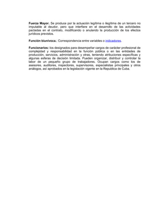 Fuerza Mayor. Se produce por la actuación legítima o ilegítima de un tercero no
imputable al deudor, pero que interfiere en el desarrollo de las actividades
pactadas en el contrato, modificando o anulando la producción de los efectos
jurídicos previstos.
Función biunívoca.: Correspondencia entre variables o indicadores.
Funcionarios: los designados para desempeñar cargos de carácter profesional de
complejidad y responsabilidad en la función pública o en las entidades de
producción, servicios, administración y otras, teniendo atribuciones específicas y
algunas esferas de decisión limitada. Pueden organizar, distribuir y controlar la
labor de un pequeño grupo de trabajadores. Ocupan cargos como los de
asesores, auditores, inspectores, supervisores, especialistas principales y otros
análogos, así aprobados en la legislación vigente en la Republica de Cuba.
 