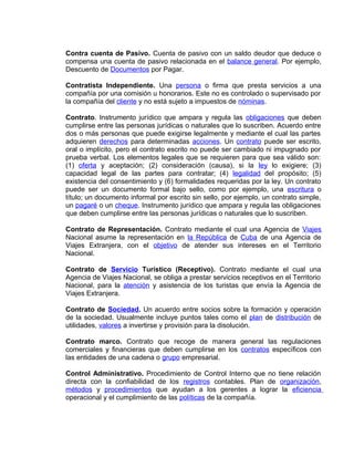 Contra cuenta de Pasivo. Cuenta de pasivo con un saldo deudor que deduce o
compensa una cuenta de pasivo relacionada en el balance general. Por ejemplo,
Descuento de Documentos por Pagar.
Contratista Independiente. Una persona o firma que presta servicios a una
compañía por una comisión u honorarios. Este no es controlado o supervisado por
la compañía del cliente y no está sujeto a impuestos de nóminas.
Contrato. Instrumento jurídico que ampara y regula las obligaciones que deben
cumplirse entre las personas jurídicas o naturales que lo suscriben. Acuerdo entre
dos o más personas que puede exigirse legalmente y mediante el cual las partes
adquieren derechos para determinadas acciones. Un contrato puede ser escrito,
oral o implícito, pero el contrato escrito no puede ser cambiado ni impugnado por
prueba verbal. Los elementos legales que se requieren para que sea válido son:
(1) oferta y aceptación; (2) consideración (causa), si la ley lo exigiere; (3)
capacidad legal de las partes para contratar; (4) legalidad del propósito; (5)
existencia del consentimiento y (6) formalidades requeridas por la ley. Un contrato
puede ser un documento formal bajo sello, como por ejemplo, una escritura o
título; un documento informal por escrito sin sello, por ejemplo, un contrato simple,
un pagaré o un cheque. Instrumento jurídico que ampara y regula las obligaciones
que deben cumplirse entre las personas jurídicas o naturales que lo suscriben.
Contrato de Representación. Contrato mediante el cual una Agencia de Viajes
Nacional asume la representación en la República de Cuba de una Agencia de
Viajes Extranjera, con el objetivo de atender sus intereses en el Territorio
Nacional.
Contrato de Servicio Turístico (Receptivo). Contrato mediante el cual una
Agencia de Viajes Nacional, se obliga a prestar servicios receptivos en el Territorio
Nacional, para la atención y asistencia de los turistas que envía la Agencia de
Viajes Extranjera.
Contrato de Sociedad. Un acuerdo entre socios sobre la formación y operación
de la sociedad. Usualmente incluye puntos tales como el plan de distribución de
utilidades, valores a invertirse y provisión para la disolución.
Contrato marco. Contrato que recoge de manera general las regulaciones
comerciales y financieras que deben cumplirse en los contratos específicos con
las entidades de una cadena o grupo empresarial.
Control Administrativo. Procedimiento de Control Interno que no tiene relación
directa con la confiabilidad de los registros contables. Plan de organización,
métodos y procedimientos que ayudan a los gerentes a lograr la eficiencia
operacional y el cumplimiento de las políticas de la compañía.
 