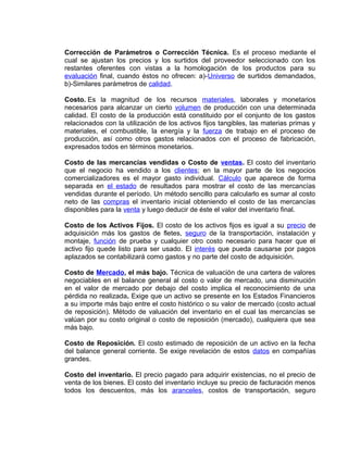 Corrección de Parámetros o Corrección Técnica. Es el proceso mediante el
cual se ajustan los precios y los surtidos del proveedor seleccionado con los
restantes oferentes con vistas a la homologación de los productos para su
evaluación final, cuando éstos no ofrecen: a)-Universo de surtidos demandados,
b)-Similares parámetros de calidad.
Costo. Es la magnitud de los recursos materiales, laborales y monetarios
necesarios para alcanzar un cierto volumen de producción con una determinada
calidad. El costo de la producción está constituido por el conjunto de los gastos
relacionados con la utilización de los activos fijos tangibles, las materias primas y
materiales, el combustible, la energía y la fuerza de trabajo en el proceso de
producción, así como otros gastos relacionados con el proceso de fabricación,
expresados todos en términos monetarios.
Costo de las mercancías vendidas o Costo de ventas. El costo del inventario
que el negocio ha vendido a los clientes; en la mayor parte de los negocios
comercializadores es el mayor gasto individual. Cálculo que aparece de forma
separada en el estado de resultados para mostrar el costo de las mercancías
vendidas durante el período. Un método sencillo para calcularlo es sumar al costo
neto de las compras el inventario inicial obteniendo el costo de las mercancías
disponibles para la venta y luego deducir de éste el valor del inventario final.
Costo de los Activos Fijos. El costo de los activos fijos es igual a su precio de
adquisición más los gastos de fletes, seguro de la transportación, instalación y
montaje, función de prueba y cualquier otro costo necesario para hacer que el
activo fijo quede listo para ser usado. El interés que pueda causarse por pagos
aplazados se contabilizará como gastos y no parte del costo de adquisición.
Costo de Mercado, el más bajo. Técnica de valuación de una cartera de valores
negociables en el balance general al costo o valor de mercado, una disminución
en el valor de mercado por debajo del costo implica el reconocimiento de una
pérdida no realizada. Exige que un activo se presente en los Estados Financieros
a su importe más bajo entre el costo histórico o su valor de mercado (costo actual
de reposición). Método de valuación del inventario en el cual las mercancías se
valúan por su costo original o costo de reposición (mercado), cualquiera que sea
más bajo.
Costo de Reposición. El costo estimado de reposición de un activo en la fecha
del balance general corriente. Se exige revelación de estos datos en compañías
grandes.
Costo del inventario. El precio pagado para adquirir existencias, no el precio de
venta de los bienes. El costo del inventario incluye su precio de facturación menos
todos los descuentos, más los aranceles, costos de transportación, seguro
 