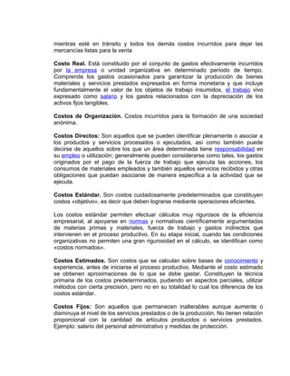 mientras esté en tránsito y todos los demás costos incurridos para dejar las
mercancías listas para la venta
Costo Real. Está constituido por el conjunto de gastos efectivamente incurridos
por la empresa o unidad organizativa en determinado período de tiempo.
Comprende los gastos ocasionados para garantizar la producción de bienes
materiales y servicios prestados expresados en forma monetaria y que incluye
fundamentalmente el valor de los objetos de trabajo insumidos, el trabajo vivo
expresado como salario y los gastos relacionados con la depreciación de los
activos fijos tangibles.
Costos de Organización. Costos incurridos para la formación de una sociedad
anónima.
Costos Directos: Son aquellos que se pueden identificar plenamente o asociar a
los productos y servicios procesados o ejecutados, así como también puede
decirse de aquellos sobre los que un área determinada tiene responsabilidad en
su empleo o utilización; generalmente pueden considerarse como tales, los gastos
originados por el pago de la fuerza de trabajo que ejecuta las acciones, los
consumos de materiales empleados y también aquellos servicios recibidos y otras
obligaciones que puedan asociarse de manera específica a la actividad que se
ejecuta.
Costos Estándar. Son costos cuidadosamente predeterminados que constituyen
costos «objetivo», es decir que deben lograrse mediante operaciones eficientes.
Los costos estándar permiten efectuar cálculos muy rigurosos de la eficiencia
empresarial, al apoyarse en normas y normativas científicamente argumentadas
de materias primas y materiales, fuerza de trabajo y gastos indirectos que
intervienen en el proceso productivo. En su etapa inicial, cuando las condiciones
organizativas no permiten una gran rigurosidad en el cálculo, se identifican como
«costos normados».
Costos Estimados. Son costos que se calculan sobre bases de conocimiento y
experiencia, antes de iniciarse el proceso productivo. Mediante el costo estimado
se obtienen aproximaciones de lo que se debe gastar. Constituyen la técnica
primaria de los costos predeterminados, pudiendo en aspectos parciales, utilizar
métodos con cierta precisión, pero no en su totalidad lo cual los diferencia de los
costos estándar.
Costos Fijos: Son aquellos que permanecen inalterables aunque aumente o
disminuya el nivel de los servicios prestados o de la producción. No tienen relación
proporcional con la cantidad de artículos producidos o servicios prestados.
Ejemplo: salario del personal administrativo y medidas de protección.
 