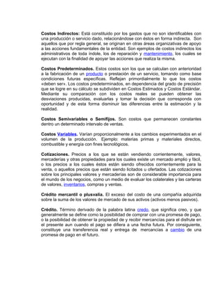 Costos Indirectos: Está constituido por los gastos que no son identificables con
una producción o servicio dado, relacionándose con éstos en forma indirecta. Son
aquellos que por regla general, se originan en otras áreas organizativas de apoyo
a las acciones fundamentales de la entidad. Son ejemplos de costos indirectos los
administrativos de toda índole, los de reparación y mantenimiento, los cuales se
ejecutan con la finalidad de apoyar las acciones que realiza la misma.
Costos Predeterminados. Estos costos son los que se calculan con anterioridad
a la fabricación de un producto o prestación de un servicio, tomando como base
condiciones futuras específicas. Reflejan primordialmente lo que los costos
«deben ser». Los costos predeterminados, en dependencia del grado de precisión
que se logre en su cálculo se subdividen en Costos Estimados y Costos Estándar.
Mediante su comparación con los costos reales se pueden obtener las
desviaciones producidas, evaluarlas y tomar la decisión que corresponda con
oportunidad y de esta forma disminuir las diferencias entre la estimación y la
realidad.
Costos Semivariables o Semifijos. Son costos que permanecen constantes
dentro un determinado intervalo de ventas.
Costos Variables. Varían proporcionalmente a los cambios experimentados en el
volumen de la producción. Ejemplo: materias primas y materiales directos,
combustible y energía con fines tecnológicos.
Cotizaciones. Precios a los que se están vendiendo corrientemente, valores,
mercaderías y otras propiedades para los cuales existe un mercado amplio y fácil,
o los precios a los cuales éstos están siendo ofrecidos corrientemente para la
venta, o aquellos precios que están siendo licitados u ofertados. Las cotizaciones
sobre los principales valores y mercaderías son de considerable importancia para
el mundo de los negocios, como un medio de evaluar los colaterales y las carteras
de valores, inventarios, compras y ventas.
Crédito mercantil o plusvalía. El exceso del costo de una compañía adquirida
sobre la suma de los valores de mercado de sus activos (activos menos pasivos).
Crédito. Término derivado de la palabra latina credo, que significa creo, y que
generalmente se define como la posibilidad de comprar con una promesa de pago,
o la posibilidad de obtener la propiedad de y recibir mercancías para el disfrute en
el presente aun cuando el pago se difiera a una fecha futura. Por consiguiente,
constituye una transferencia real y entrega de mercancías a cambio de una
promesa de pago en el futuro.
 