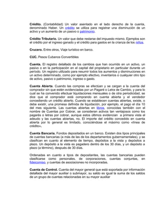 Crédito. (Contabilidad) Un valor asentado en el lado derecho de la cuenta,
denominado Haber. Un crédito se utiliza para registrar una disminución de un
activo y un aumento de un pasivo o patrimonio.
Crédito Tributario. Un valor que debe restarse del impuesto mismo. Ejemplos son
el crédito por el ingreso ganado y el crédito para gastos en la crianza de los niños.
Crucero. Entre otros, Viaje turístico en barco.
CUC. Pesos Cubanos Convertibles
Cuenta. El registro detallado de los cambios que han ocurrido en un activo, un
pasivo o en la participación en el capital del propietario en particular durante un
período. Un registro utilizado para resumir todos los aumentos y disminuciones en
un activo determinado, como por ejemplo efectivo, inventarios o cualquier otro tipo
de activo, pasivo o patrimonio, ingreso o gasto.
Cuenta Abierta. Cuando las compras se efectúan y se cargan a la cuenta del
comprador sin que estén evidenciadas por un Pagaré o Letra de Cambio, y para lo
cual se ha convenido efectuar liquidaciones mensuales o de otra periodicidad, se
dice que el comprador está comprando en cuenta abierta y el vendedor
concediendo un crédito abierto. Cuando se establecen cuentas abiertas, existe, o
debe existir, una promesa definida de liquidación, por ejemplo, el pago el día 10
del mes siguiente. Las cuentas abiertas en libros, conocidas también con el
nombre de Cuentas por Cobrar, se consideran activos tan ventajosos como los
pagarés o letras por cobrar, aunque estos últimos evidencian a primera vista el
adeudo y las cuentas abiertas, no. El importe del crédito concedido en cuenta
abierta por lo general es limitado, conociéndose el máximo como «línea de
crédito».
Cuenta Bancaria. Fondos depositados en un banco. Existen dos tipos principales
de cuentas bancarias (a más de las de los departamentos gubernamentales), y se
clasifican en cuanto al elemento de tiempo, depósitos a la vista y depósitos a
plazo. Un depósito a la vista es pagadero dentro de los 30 días, y un depósito a
plazo (a término), después de 30 días.
Ordenadas en cuanto a tipos de depositantes, las cuentas bancarias pueden
clasificarse como personales, de corporaciones, cuentas conjuntas, en
fideicomiso, y cuentas de asociaciones no incorporadas.
Cuenta de Control. Cuenta del mayor general que está soportada por información
detallada del mayor auxiliar o submayor, su saldo es igual la suma de los saldos
de un grupo de cuentas relacionadas en su mayor auxiliar
 