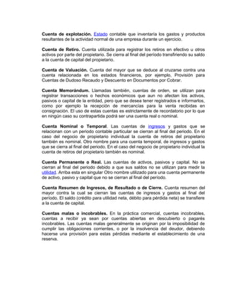 Cuenta de explotación. Estado contable que inventaría los gastos y productos
resultantes de la actividad normal de una empresa durante un ejercicio.
Cuenta de Retiro. Cuenta utilizada para registrar los retiros en efectivo u otros
activos por parte del propietario. Se cierra al final del período transfiriendo su saldo
a la cuenta de capital del propietario.
Cuenta de Valuación. Cuenta del mayor que se deduce al cruzarse contra una
cuenta relacionada en los estados financieros, por ejemplo, Provisión para
Cuentas de Dudoso Recaudo y Descuento en Documentos por Cobrar.
Cuenta Memorándum. Llamadas también, cuentas de orden, se utilizan para
registrar transacciones o hechos económicos que aun no afectan los activos,
pasivos o capital de la entidad, pero que se desea tener registrados e informarlos,
como por ejemplo la recepción de mercancías para la venta recibidas en
consignación. El uso de estas cuentas es estrictamente de recordatorio por lo que
en ningún caso su contrapartida podrá ser una cuenta real o nominal.
Cuenta Nominal o Temporal. Las cuentas de ingresos y gastos que se
relacionan con un periodo contable particular se cierran al final del periodo. En el
caso del negocio de propietario individual la cuenta de retiros del propietario
también es nominal. Otro nombre para una cuenta temporal, de ingresos y gastos
que se cierra al final del periodo. En el caso del negocio de propietario individual la
cuenta de retiros del propietario también es nominal.
Cuenta Permanente o Real. Las cuentas de activos, pasivos y capital. No se
cierran al final del periodo debido a que sus saldos no se utilizan para medir la
utilidad. Arriba esta en singular Otro nombre utilizado para una cuenta permanente
de activo, pasivo y capital que no se cierran al final del período.
Cuenta Resumen de Ingresos, de Resultado o de Cierre. Cuenta resumen del
mayor contra la cual se cierran las cuentas de ingresos y gastos al final del
período. El saldo (crédito para utilidad neta, débito para pérdida neta) se transfiere
a la cuenta de capital.
Cuentas malas o incobrables. En la práctica comercial, cuentas incobrables,
cuentas a recibir ya sean por cuentas abiertas en descubierto o pagarés
incobrables. Las cuentas malas generalmente se originan por la imposibilidad de
cumplir las obligaciones corrientes, o por la insolvencia del deudor, debiendo
hacerse una provisión para estas pérdidas mediante el establecimiento de una
reserva.
 