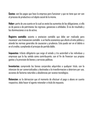Gastos: son los pagos que hace la empresa para funcionar y que no tiene que ver con
el proceso de productivo o el objeto social de la misma.
Haber: parte de una cuenta en la cual se anota los aumentos de las obligaciones, si ella
es de pasivo o de patrimonio; los ingresos, ganancias o utilidades. Si es de resultado y
las disminuciones si es de activo.
Registro contable: asiento o anotacion contable que debe ser realizada para
reconocer una transaccion contable o un hecho economico que afecte al ente público y
atiende las normas generales de causacion y prudencia. Esta puede ser en el debito o
en el credito, cumpliendo el principio de partida doble.
Impuestos: tributo obligatorio que exige el estado y tra autoridad a los individuos y
empresas que la ley señala como contribuyente, con el fin de financiar sus propios
gastos y la provision de bienes y servicios públicos.
Inventarios: comprende los bienes corporales adquiridos a qualquier titulo, con la
intencion de ser comercializados y destinados a la transformacion o deterioro por uso,
acciones de factores naturales u obsolencias por avance tecnológico.
Retencion: es la detraccion que al momento de efectuar el pago o abono en cuenta
respectivo, debe hacer el agente retenedor a titulo de impuesto.

 
