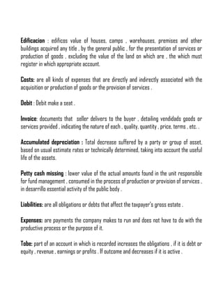Edificacion : edificos value of houses, camps , warehouses, premises and other
buildings acquired any title , by the general public , for the presentation of services or
production of goods , excluding the value of the land on which are , the which must
register in which appropriate account.
Costs: are all kinds of expenses that are directly and indirectly associated with the
acquisition or production of goods or the provision of services .
Debit : Debit make a seat .
Invoice: documents that seller delivers to the buyer , detailing vendidads goods or
services provided , indicating the nature of each , quality, quantity , price, terms , etc. .
Accumulated depreciation : Total decrease suffered by a party or group of asset,
based on usual estimate rates or technically determined, taking into account the useful
life of the assets.
Petty cash missing : lower value of the actual amounts found in the unit responsible
for fund management , consumed in the process of production or provision of services ,
in desarrillo essential activity of the public body .
Liabilities: are all obligations or debts that affect the taxpayer's gross estate .
Expenses: are payments the company makes to run and does not have to do with the
productive process or the purpose of it.
Tobe: part of an account in which is recorded increases the obligations , if it is debt or
equity , revenue , earnings or profits . If outcome and decreases if it is active .

 