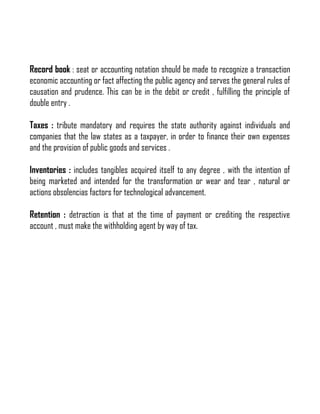 Record book : seat or accounting notation should be made to recognize a transaction
economic accounting or fact affecting the public agency and serves the general rules of
causation and prudence. This can be in the debit or credit , fulfilling the principle of
double entry .
Taxes : tribute mandatory and requires the state authority against individuals and
companies that the law states as a taxpayer, in order to finance their own expenses
and the provision of public goods and services .
Inventories : includes tangibles acquired itself to any degree , with the intention of
being marketed and intended for the transformation or wear and tear , natural or
actions obsolencias factors for technological advancement.
Retention : detraction is that at the time of payment or crediting the respective
account , must make the withholding agent by way of tax.

 
