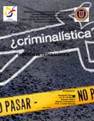 REPÚBLICA BOLIVARIANA DE VENEZUELA
UNIVERSIDAD FERMÍN TORO
VICE-RECTORADO ACADÉMICO
FACULTAD DE CIENCIAS JURÍDICAS Y POLÍTICAS
ESCUELA DE DERECHO
Glosario de criminalística
INTEGRANTE:
Aranguren, Richard
C.I. N°: 16.385.063
Sección: SAIA F
Materia: Criminalística
Prof. Lourdes Brizuela
Julio, 2015
 
