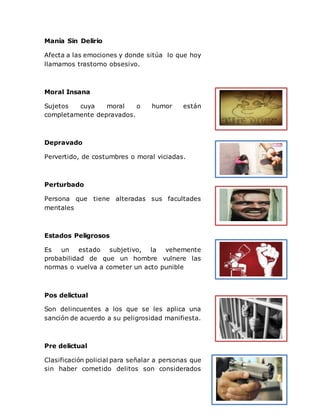 Manía Sin Delirio
Afecta a las emociones y donde sitúa lo que hoy
llamamos trastorno obsesivo.
Moral Insana
Sujetos cuya moral o humor están
completamente depravados.
Depravado
Pervertido, de costumbres o moral viciadas.
Perturbado
Persona que tiene alteradas sus facultades
mentales
Estados Peligrosos
Es un estado subjetivo, la vehemente
probabilidad de que un hombre vulnere las
normas o vuelva a cometer un acto punible
Pos delictual
Son delincuentes a los que se les aplica una
sanción de acuerdo a su peligrosidad manifiesta.
Pre delictual
Clasificación policial para señalar a personas que
sin haber cometido delitos son considerados
 
