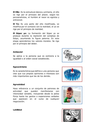 El Ello: Es la estructura básica y primaria, el ello
se rige por el principio del placer, según los
psicoanalistas, el hombre al nacer es egoísta y
antisocial.
El Yo: Es una parte del ello modificada, se
modifica por el contacto con la realidad, el yo se
rige por el principio de realidad.
El Súper yo: La formación del Súper yo se
produce durante la represión del complejo de
Edipo, asumiendo la figura paterna. En esta
etapa aprendemos los valores morales. Se rige
por el principio del deber.
Antisocial
Se aplica a la persona que es contraria a la
igualdad o al orden social establecido.
Egocentrismo
Es la característica que define a una persona que
cree que sus propias opiniones e intereses son
más importantes que las de los demás.
Agresividad
Hace referencia a un conjunto de patrones de
actividad que pueden manifestarse con
intensidad variable, incluyendo desde la pelea
física hasta los gestos o expansiones verbales
que aparecen en el curso de cualquier
negociación.
Labilidad
 