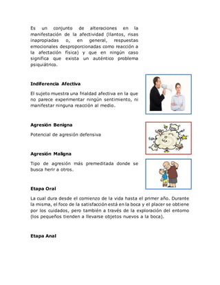 Es un conjunto de alteraciones en la
manifestación de la afectividad (llantos, risas
inapropiadas o, en general, respuestas
emocionales desproporcionadas como reacción a
la afectación física) y que en ningún caso
significa que exista un auténtico problema
psiquiátrico.
Indiferencia Afectiva
El sujeto muestra una frialdad afectiva en la que
no parece experimentar ningún sentimiento, ni
manifestar ninguna reacción al medio.
Agresión Benigna
Potencial de agresión defensiva
Agresión Maligna
Tipo de agresión más premeditada donde se
busca herir a otros.
Etapa Oral
La cual dura desde el comienzo de la vida hasta el primer año. Durante
la misma, el foco de la satisfacción está en la boca y el placer se obtiene
por los cuidados, pero también a través de la exploración del entorno
(los pequeños tienden a llevarse objetos nuevos a la boca).
Etapa Anal
 