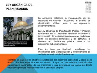 LEY ORGÁNICA DE
PLANIFICACIÓN
Gaceta Oficial de la República
Bolivariana de Venezuela No. 5.554
Extraordinario del 13 de noviembre
de 2001
La normativa establece la incorporación de las
instancias de carácter ciudadano al sistema de
planificación pública, junto a los organismos
gubernamentales.
La Ley Orgánica de Planificación Pública y Popular,
sancionada en la Asamblea Nacional, establece la
incorporación de las instancias de carácter ciudadano,
como los consejos comunales y las comunas, al
sistema de planificación pública, junto a los
organismos gubernamentales.
Esta ley tiene por finalidad establecer los
lineamientos para la organización y funcionamiento de
un Sistema Nacional de Planificación,
orientado al logro de los objetivos estratégicos del desarrollo económico y social de la
Nación. La Ley especifica en su artículo 4 que los mecanismos institucionales
mantienen la continuidad de los programas y sus inversiones, así como las demás
decisiones públicas relacionadas con el desarrollo del país.
 