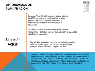 LEY ORGÁNICA DE
PLANIFICACIÓN
Situación
Actual
Gaceta Oficial de la República
Bolivariana de Venezuela No. 5.554
Extraordinario del 13 de noviembre
de 2001
la nueva Administración que se inició en febrero
de 1999, se asume la planificación como alta
política de Estado lo que se plasma en la
creación del Ministerio de Planificación y
Desarrollo
la planificación se establece como práctica para
transformar y construir nuevas realidades con la capacidad
de alcanzar propósitos
Decreto Ley, establece los mecanismos institucionales
del Estado para lograr que los recursos y acciones
públicas asociados con el progreso del país
marco normativo que será desarrollado en las leyes que instauran la
organización y funcionamiento de los Consejos de Planificación y
Coordinación de Políticas Públicas, los Consejos Locales de
Planificación Pública y el Consejo Federal de Gobierno, instituidos en
los artículos 166, 182 y 185 de la Constitución de la República.
 