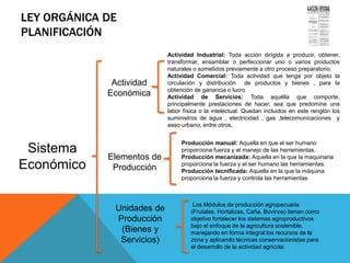 LEY ORGÁNICA DE
PLANIFICACIÓN
Sistema
Económico
Gaceta Oficial de la República
Bolivariana de Venezuela No. 5.554
Extraordinario del 13 de noviembre
de 2001
Actividad
Económica
Unidades de
Producción
(Bienes y
Servicios)
Elementos de
Producción
Actividad Industrial: Toda acción dirigida a producir, obtener,
transformar, ensamblar o perfeccionar uno o varios productos
naturales o sometidos previamente a otro proceso preparatorio.
Actividad Comercial: Toda actividad que tenga por objeto la
circulación y distribución de productos y bienes , para la
obtención de ganancia o lucro
Actividad de Servicios: Toda aquélla que comporte,
principalmente prestaciones de hacer, sea que predomine una
labor física o la intelectual. Quedan incluidos en este renglón los
suministros de agua , electricidad , gas ,telecomunicaciones y
aseo urbano, entre otros,
Producción manual: Aquella en que el ser humano
proporciona fuerza y el manejo de las herramientas.
Producción mecanizada: Aquella en la que la maquinaria
proporciona la fuerza y el ser humano las herramientas.
Producción tecnificada: Aquella en la que la máquina
proporciona la fuerza y controla las herramientas
Los Módulos de producción agropecuaria
(Frutales, Hortalizas, Caña, Bovinos) tienen como
objetivo fortalecer los sistemas agroproductivos
bajo el enfoque de la agricultura sostenible,
manejando en forma integral los recursos de la
zona y aplicando técnicas conservacionistas para
el desarrollo de la actividad agrícola
 