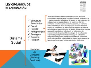 LEY ORGÁNICA DE
PLANIFICACIÓN
Sistema
Social
Gaceta Oficial de la República
Bolivariana de Venezuela No. 5.554
Extraordinario del 13 de noviembre
de 2001
 Estructura
Económica
 Social
 Política
 Antropológica
 Ecológica
 Derecho
 Religión
Unidades
de
Consumo
(Bienes y
Servicios)
Los científicos sociales que trabajaron con la teoría del
funcionalismo establecieron los paradigmas del sistema social
y los componentes del sistema de acción en una estructura de
subsistemas, cuyas condiciones de acción en el orden
normativo social son: un subsistema adaptivo, la economía
(articulada a través de la tecnología con el medio ambiente
físico), un subsistema de realización de objetivos, la política
(articulada con las condiciones de acción propias de la efectiva
realización de objetivos colectivos), un subsistema de
mantenimiento de pautas fiduciario (lugar de la cultural, de
significado y compromiso motivacional) y un subsistema
integrativo (la ley como normas y control social, comunidad
social o socializada). Este modelo se parece al ecosistema de
la ecología humana y a los planteamientos sistémicos.
 