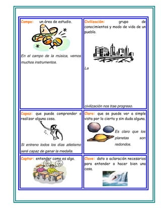 Campo: un área de estudio.
En el campo de la música, vemos
muchos instrumentos.
Civilización: grupo de
conocimientos y modo de vida de un
pueblo.
La
civilización nos trae progreso.
Capaz: que puede comprender o
realizar alguna cosa.
Si entreno todos los días atletismo
seré capaz de ganar la medalla.
Claro: que se puede ver a simple
vista por lo cierto y sin duda alguna.
Es claro que los
planetas son
redondos.
Captar: entender como es algo. Clave: dato o aclaración necesarios
para entender o hacer bien una
cosa.
 