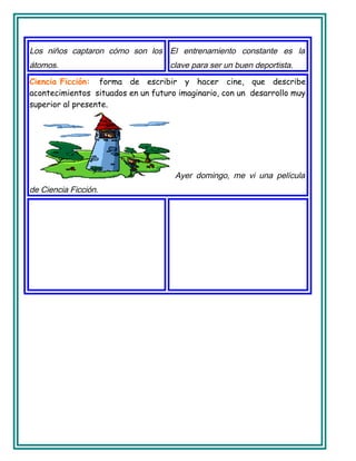Los niños captaron cómo son los
átomos.
El entrenamiento constante es la
clave para ser un buen deportista.
Ciencia Ficción: forma de escribir y hacer cine, que describe
acontecimientos situados en un futuro imaginario, con un desarrollo muy
superior al presente.
Ayer domingo, me vi una película
de Ciencia Ficción.
 