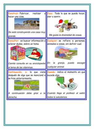 Construir: Fabricar, realizar o
hacer una cosa.
Se está construyendo una casa muy
grande.
Cosa: Todo lo que se pueda tocar,
oler o sentir.
Me gusta la diversidad de cosas.
Consultar: es buscar información o
aclarar dudas, sobre un tema.
Camila consulta en su enciclopedia
el tema de las vitaminas.
Cualquier: se refiere a personas,
animales o cosas, sin definir cual.
En la granja, puedo escoger
cualquier animal.
Continuación, a: lo que viene
después de algo que se mencionó o
se hizo anteriormente.
A continuación debe girar a la
derecha.
Cuando: indica el momento en que
sucede algo.
Cuando llega el profesor al salón
todos lo saludamos.
 