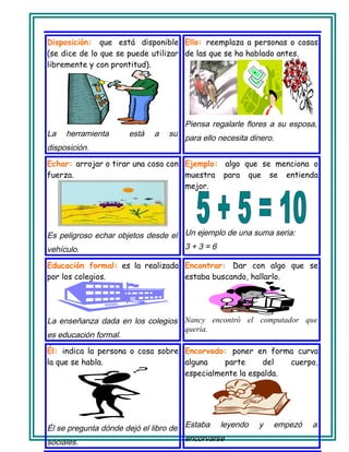 Disposición: que está disponible
(se dice de lo que se puede utilizar
libremente y con prontitud).
La herramienta está a su
disposición.
Ello: reemplaza a personas o cosas
de las que se ha hablado antes.
Piensa regalarle flores a su esposa,
para ello necesita dinero.
Echar: arrojar o tirar una cosa con
fuerza.
Es peligroso echar objetos desde el
vehículo.
Ejemplo: algo que se menciona o
muestra para que se entienda
mejor.
Un ejemplo de una suma seria:
3 + 3 = 6
Educación formal: es la realizada
por los colegios.
La enseñanza dada en los colegios
es educación formal.
Encontrar: Dar con algo que se
estaba buscando, hallarlo.
Nancy encontró el computador que
quería.
Él: indica la persona o cosa sobre
la que se habla.
Él se pregunta dónde dejó el libro de
sociales.
Encorvado: poner en forma curva
alguna parte del cuerpo,
especialmente la espalda.
Estaba leyendo y empezó a
encorvarse
 