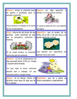 Enfocar: dirigir la atención hacia
un asunto o problema para su
estudio y solución.
Voy a enfocar mi trabajo en la venta
de los computadores.
Especie: es algo parecido o
similar a la cosa que se refiere.
A veces la gripa da con una especie
de fiebre.
Enojo: alteración del ánimo de una
persona como resultado de algo
que lo perjudica, contraría o
fastidia.
Él se enojó porque no entendía
cómo era que se conducía.
Específico: que es propio de un
tema, de un ser o de una cosa y no
puede aplicarse a otros.
Las espinas son específicas de
plantas como las rosas.
Entonces: 1) es la consecuencia de
algo que pasó antes. 2) En un tiempo
u ocasión determinada.
Vio que cesó la lluvia, entonces
decidió salir a trabajar. En ese
entonces salía a recoger flores.
Esbozo: es un dibujo, hecho sin
detalles como base de algo que se
va a realizar.
Esplendido: que da o gasta su
dinero abundante o ampliamente.
 
