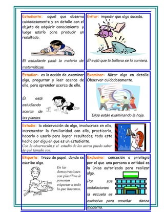 Estudiante: aquel que observa
cuidadosamente y en detalle con el
objeto de adquirir conocimiento y
luego usarlo para producir un
resultado.
El estudiante pasó la materia de
matemáticas.
Evitar: impedir que algo suceda.
Él evitó que la ballena se lo comiera.
Estudiar: es la acción de examinar
algo, preguntar y leer acerca de
ello, para aprender acerca de ello.
Él está
estudiando
acerca de
las plantas.
Examinar: Mirar algo en detalle.
Observar cuidadosamente.
Ellos están examinando la hoja.
Estudio: la observación de algo, involucrase en ello,
incrementar la familiaridad con ello, practicarlo,
hacerlo o usarlo para lograr resultados; todo esto
hecho por alguien que es un estudiante.
Con la observación y el estudio de los astros puedo saber
de qué tamaño son.
Etiqueta: trozo de papel, donde se
escribe algo.
En las
demostraciones
con plastilina le
ponemos
etiquetas a todo
lo que hacemos.
Exclusivo: concesión o privilegio
por el que una persona o entidad es
la única autorizada para realizar
algo.
Por sus
instalaciones
la escuela es
exclusiva para enseñar danza
moderna.
 