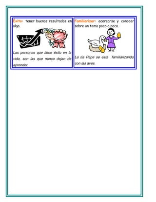 Éxito: tener buenos resultados en
algo.
Las personas que tiene éxito en la
vida, son las que nunca dejan de
aprender.
Familiarizar: acercarse y conocer
sobre un tema poco a poco.
La tía Pepa se está familiarizando
con las aves.
 