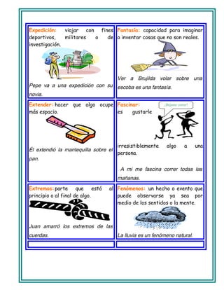 Expedición: viajar con fines
deportivos, militares o de
investigación.
Pepe va a una expedición con su
novia.
Fantasía: capacidad para imaginar
o inventar cosas que no son reales.
Ver a Brujilda volar sobre una
escoba es una fantasía.
Extender: hacer que algo ocupe
más espacio.
Él extendió la mantequilla sobre el
pan.
Fascinar:
es gustarle
irresistiblemente algo a una
persona.
A mi me fascina correr todas las
mañanas.
Extremos:parte que está al
principio o al final de algo.
Juan amarró los extremos de las
cuerdas.
Fenómenos: un hecho o evento que
puede observarse ya sea por
medio de los sentidos o la mente.
La lluvia es un fenómeno natural.
¡Déjame correr!
 