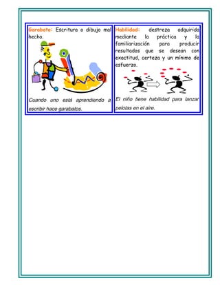 Garabato: Escritura o dibujo mal
hecho.
Cuando uno está aprendiendo a
escribir hace garabatos.
Habilidad: destreza adquirida
mediante la práctica y la
familiarización para producir
resultados que se desean con
exactitud, certeza y un mínimo de
esfuerzo.
El niño tiene habilidad para lanzar
pelotas en el aire.
 