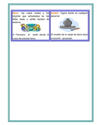 Masa: las cosas reales y los
objetos que estudiamos se les
llama masa y están hechos de
materia.
A Francisco le están dando la
masa del planeta tierra.
Modelo: figura hecha en cualquier
material.
El modelo de la vasija de barro tiene
el tamaño apropiado.
 