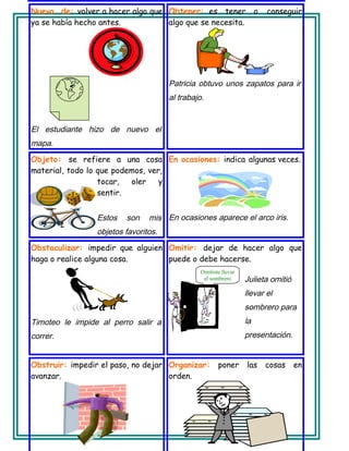 Nuevo, de: volver a hacer algo que
ya se había hecho antes.
El estudiante hizo de nuevo el
mapa.
Obtener: es tener o conseguir
algo que se necesita.
Patricia obtuvo unos zapatos para ir
al trabajo.
Objeto: se refiere a una cosa
material, todo lo que podemos, ver,
tocar, oler y
sentir.
Estos son mis
objetos favoritos.
En ocasiones: indica algunas veces.
En ocasiones aparece el arco iris.
Obstaculizar: impedir que alguien
haga o realice alguna cosa.
Timoteo le impide al perro salir a
correr.
Omitir: dejar de hacer algo que
puede o debe hacerse.
Julieta omitió
llevar el
sombrero para
la
presentación.
Obstruir: impedir el paso, no dejar
avanzar.
Organizar: poner las cosas en
orden.
Omitiste llevar
el sombrero
 
