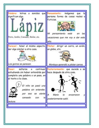 Palabra: letras o sonidos que
significan algo.
Perro, Jardín, Cansado, Bailar, etc.
Pensamiento: imágenes que la
persona forma de cosas reales o
ficticias.
Mi pensamiento está en las
vacaciones que me voy a dar este
año.
Parecer: tener el mismo aspecto,
ser algo similar a otra cosa.
Los gorros se parecen.
Pilotar: dirigir un carro, un avión,
un globo, etc.
Montoya aprendió a pilotar carros.
Pasar: saltarse o continuar
estudiando sin haber entendido por
completo una palabra o un paso, en
el texto o la clase.
El niño se pasó una
palabra sin entender,
por eso se siente
cansado con la
lectura.
Posteriormente: que sucede o se
hace después de otra cosa.
A Mario lo encerraron y
posteriormente salió.
?
 