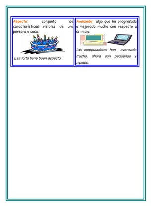 Aspecto: conjunto de
características visibles de una
persona o cosa.
Esa torta tiene buen aspecto.
Avanzado: algo que ha progresado
o mejorado mucho con respecto a
su inicio.
Los computadores han avanzado
mucho, ahora son pequeños y
rápidos.
 
