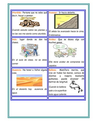 Aturdido: Persona que no sabe qué
decir, hacer o pensar.
Cuando estudio sobre las plantas y
no las veo me siento como aturdido.
Avanzar: Ir hacia delante.
El atleta ha avanzado hacia la cima,
5 kilómetros.
Aula: lugar donde se dan las
clases.
En el aula de clase, no se debe
comer
Avidez: Que se desea algo con
muchas ganas.
Ella tiene avidez de comprarse los
zapatos.
Ausencia: No tener o faltar alguna
cosa.
En el desierto hay ausencia de
agua.
Ballena: Mamífero marino, que
vive en todos los mares, carece de
dientes y respira mediante
pulmones, puede alcanzar 25
metros de longitud.
Cuando la ballena
sale a la superficie
bota agua caliente.
Quiero estos
zapatos. YA!!!
 