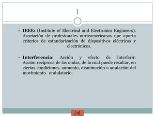 I

 IEEE: (Institute of Electrical and Electronics Engineers).
  Asociación de profesionales norteamericanos que aporta
  criterios de estandarización de dispositivos eléctricos y
                         electrónicos.

 Interferencia:      Acción   y     efecto   de    interferir.
  Acción recíproca de las ondas, de la cual puede resultar, en
  ciertas condiciones, aumento, disminución o anulación del
  movimiento ondulatorio.
 
