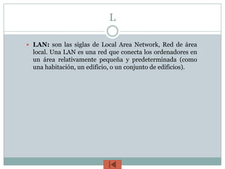 L

 LAN: son las siglas de Local Area Network, Red de área
  local. Una LAN es una red que conecta los ordenadores en
  un área relativamente pequeña y predeterminada (como
  una habitación, un edificio, o un conjunto de edificios).
 