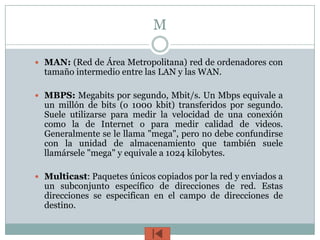 M

 MAN: (Red de Área Metropolitana) red de ordenadores con
  tamaño intermedio entre las LAN y las WAN.

 MBPS: Megabits por segundo, Mbit/s. Un Mbps equivale a
  un millón de bits (o 1000 kbit) transferidos por segundo.
  Suele utilizarse para medir la velocidad de una conexión
  como la de Internet o para medir calidad de videos.
  Generalmente se le llama "mega", pero no debe confundirse
  con la unidad de almacenamiento que también suele
  llamársele "mega" y equivale a 1024 kilobytes.

 Multicast: Paquetes únicos copiados por la red y enviados a
  un subconjunto específico de direcciones de red. Estas
  direcciones se especifican en el campo de direcciones de
  destino.
 