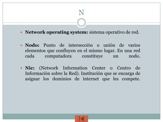 N

 Network operating system: sistema operativo de red.


 Nodo:   Punto de intersección o unión de varios
  elementos que confluyen en el mismo lugar. En una red
  cada     computadora      constituye    un      nodo.

 Nic:   (Network Information Center o Centro de
  Información sobre la Red). Institución que se encarga de
  asignar los dominios de internet que les compete.
 