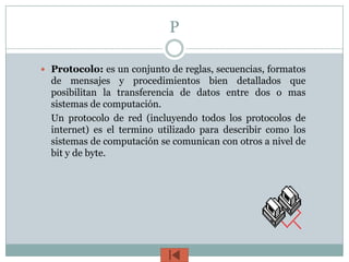 P

 Protocolo: es un conjunto de reglas, secuencias, formatos
  de mensajes y procedimientos bien detallados que
  posibilitan la transferencia de datos entre dos o mas
  sistemas de computación.
  Un protocolo de red (incluyendo todos los protocolos de
  internet) es el termino utilizado para describir como los
  sistemas de computación se comunican con otros a nivel de
  bit y de byte.
 